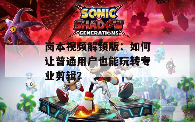 岗本视频解锁版：如何让普通用户也能玩转专业剪辑？