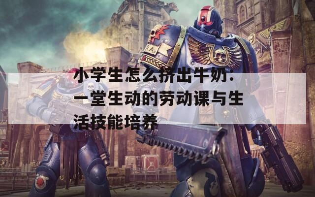 小学生怎么挤出牛奶：一堂生动的劳动课与生活技能培养