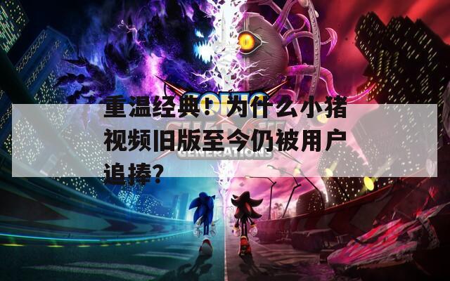 重温经典！为什么小猪视频旧版至今仍被用户追捧？