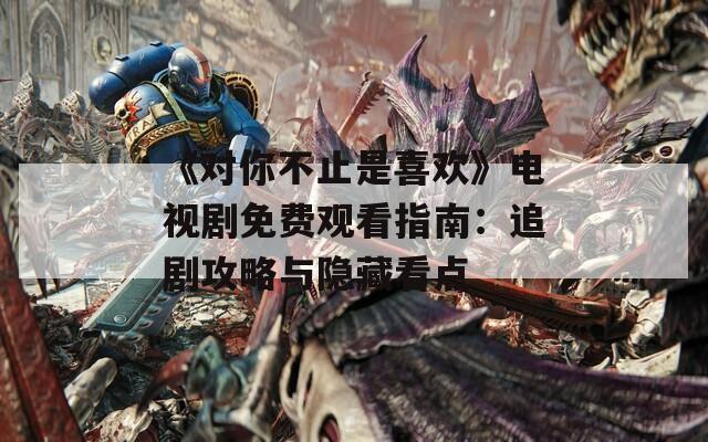 《对你不止是喜欢》电视剧免费观看指南：追剧攻略与隐藏看点