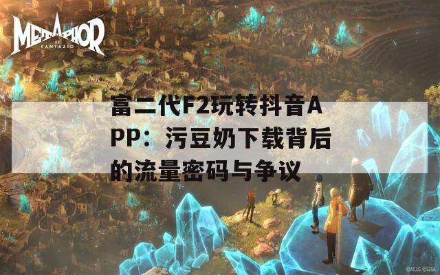 富二代F2玩转抖音APP：污豆奶下载背后的流量密码与争议