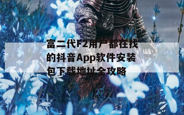 富二代F2用户都在找的抖音App软件安装包下载地址全攻略