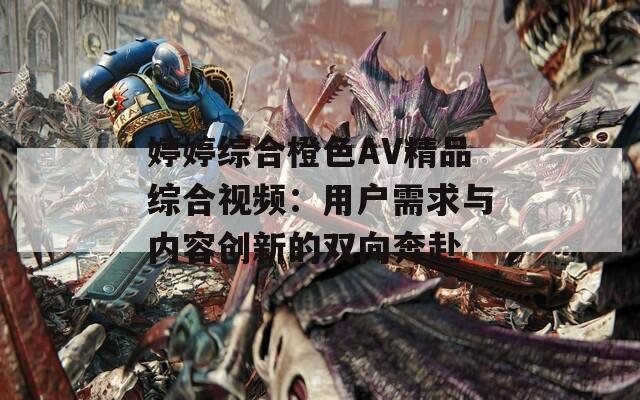 婷婷综合橙色AV精品综合视频：用户需求与内容创新的双向奔赴