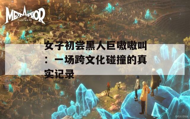 女子初尝黑人巨嗷嗷叫：一场跨文化碰撞的真实记录