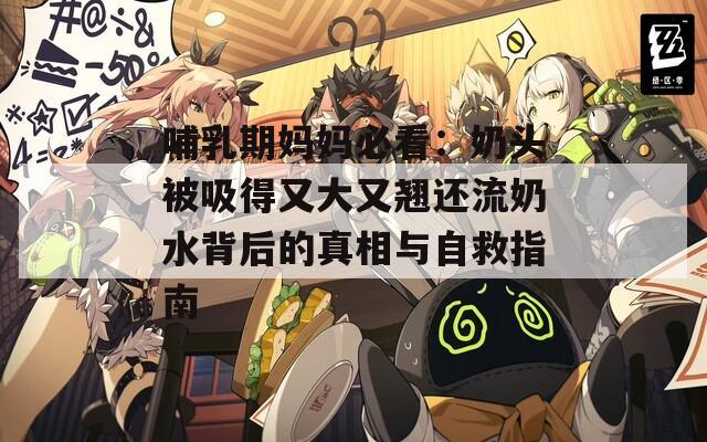 哺乳期妈妈必看：奶头被吸得又大又翘还流奶水背后的真相与自救指南
