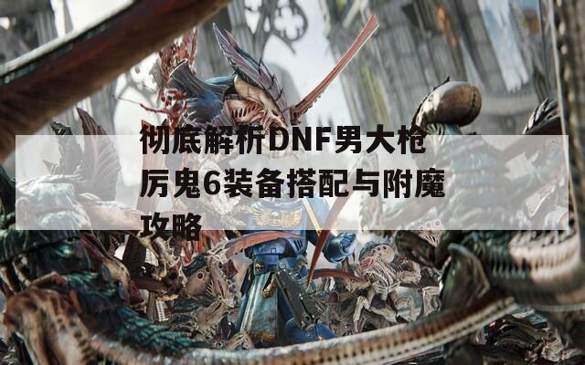彻底解析DNF男大枪厉鬼6装备搭配与附魔攻略