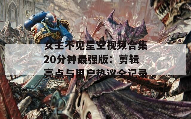 女主不见星空视频合集20分钟最强版：剪辑亮点与用户热议全记录