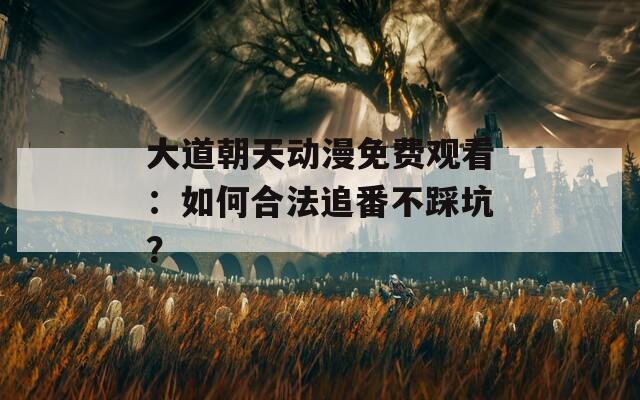大道朝天动漫免费观看：如何合法追番不踩坑？