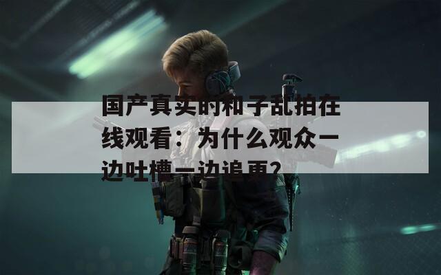 国产真实的和子乱拍在线观看：为什么观众一边吐槽一边追更？