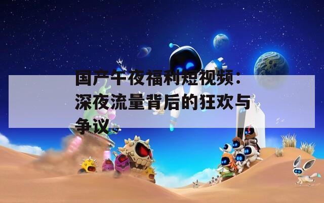 国产午夜福利短视频：深夜流量背后的狂欢与争议
