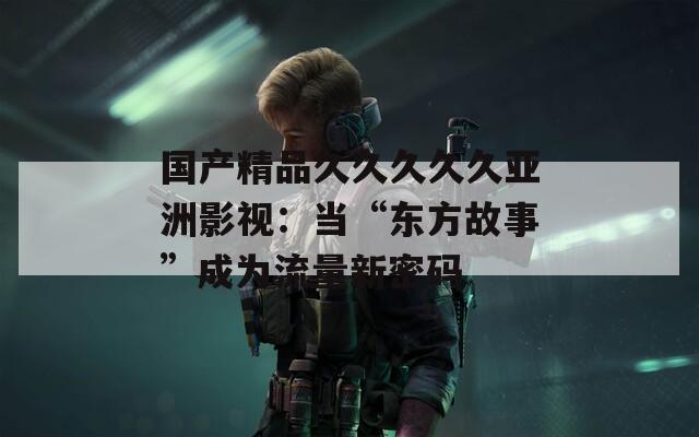 国产精品久久久久久亚洲影视：当“东方故事”成为流量新密码