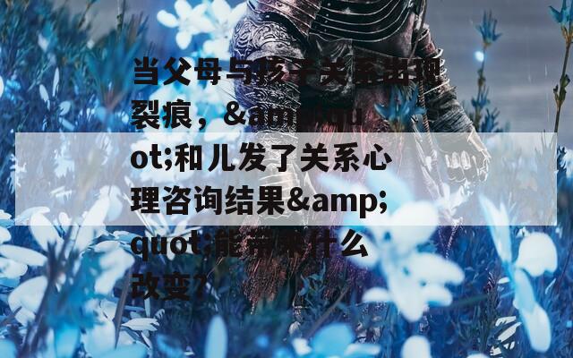 当父母与孩子关系出现裂痕，&quot;和儿发了关系心理咨询结果&quot;能带来什么改变？