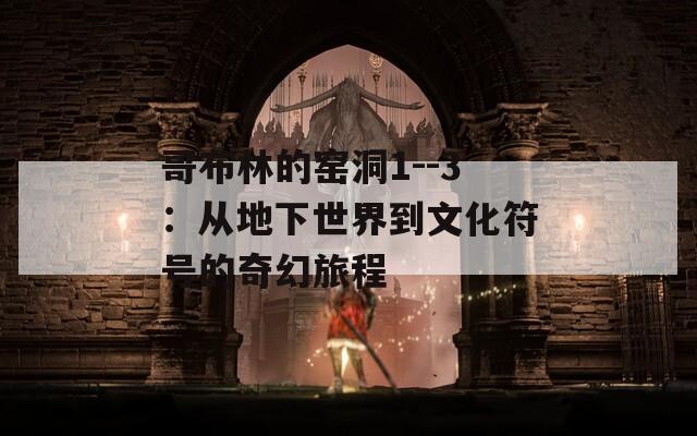 哥布林的窑洞1--3：从地下世界到文化符号的奇幻旅程