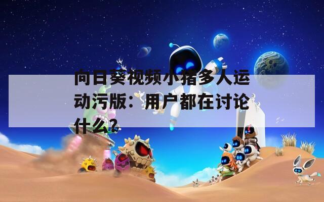 向日葵视频小猪多人运动污版：用户都在讨论什么？