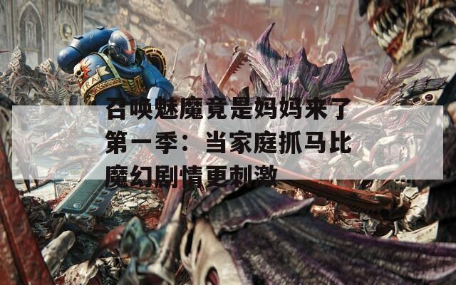 召唤魅魔竟是妈妈来了第一季：当家庭抓马比魔幻剧情更刺激