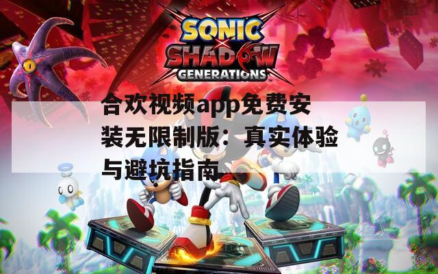 合欢视频app免费安装无限制版：真实体验与避坑指南