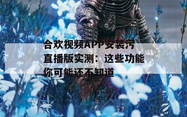 合欢视频APP安装污直播版实测：这些功能你可能还不知道