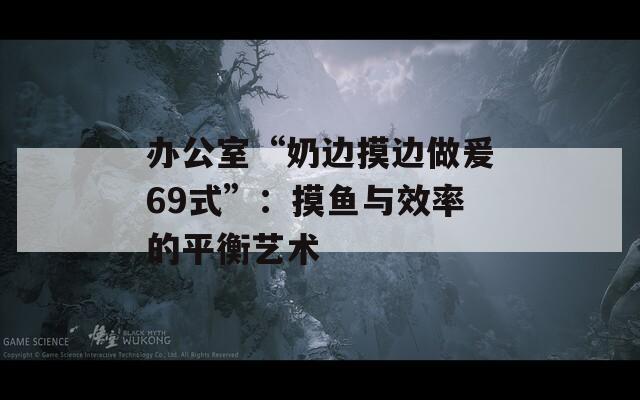 办公室“奶边摸边做爰69式”：摸鱼与效率的平衡艺术