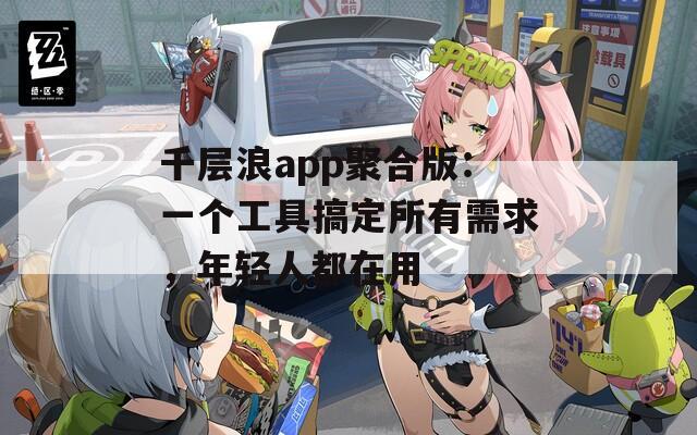 千层浪app聚合版：一个工具搞定所有需求，年轻人都在用