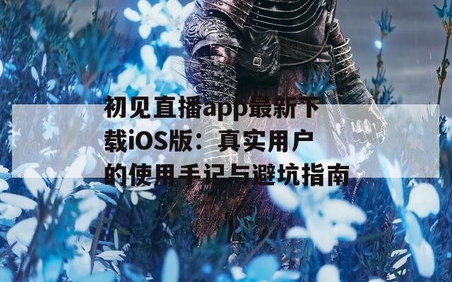 初见直播app最新下载iOS版：真实用户的使用手记与避坑指南