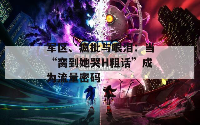 军区、疯批与眼泪：当“脔到她哭H粗话”成为流量密码