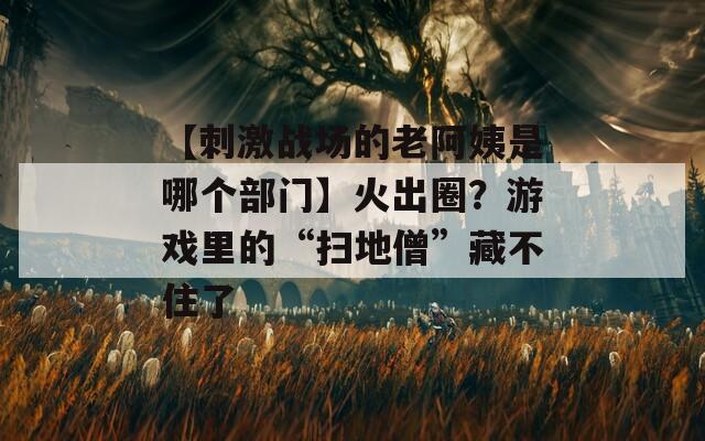【刺激战场的老阿姨是哪个部门】火出圈？游戏里的“扫地僧”藏不住了