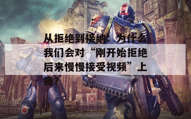 从拒绝到接纳：为什么我们会对“刚开始拒绝后来慢慢接受视频”上瘾？