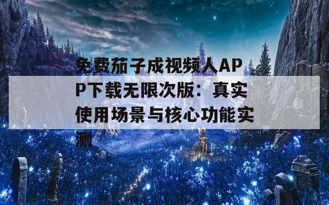 免费茄子成视频人APP下载无限次版：真实使用场景与核心功能实测