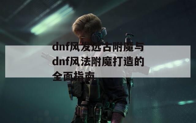 dnf风发远古附魔与dnf风法附魔打造的全面指南