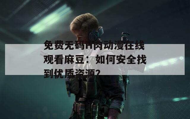 免费无码H肉动漫在线观看麻豆：如何安全找到优质资源？