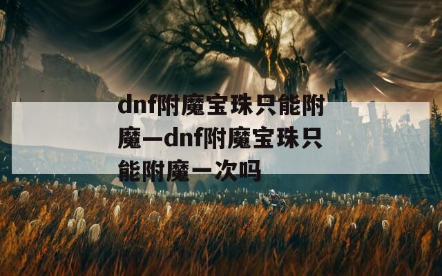 dnf附魔宝珠只能附魔—dnf附魔宝珠只能附魔一次吗