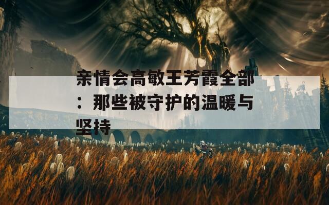 亲情会高敏王芳霞全部：那些被守护的温暖与坚持