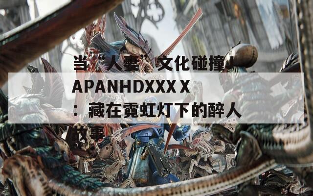 当“人妻”文化碰撞JAPANHDXXXⅩ：藏在霓虹灯下的醉人故事