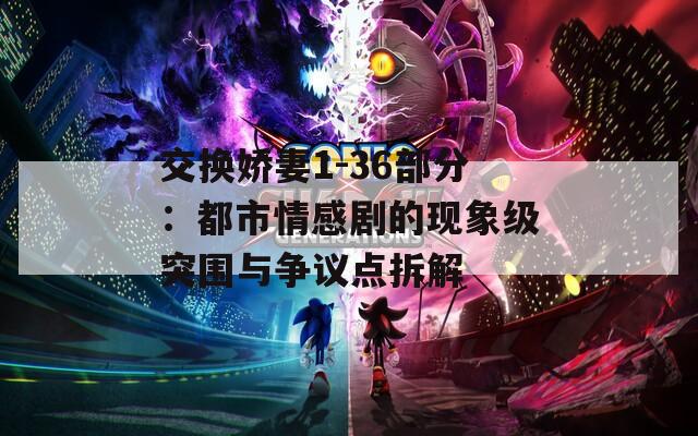 交换娇妻1-36部分：都市情感剧的现象级突围与争议点拆解