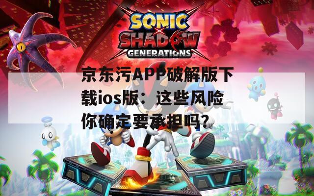 京东污APP破解版下载ios版：这些风险你确定要承担吗？
