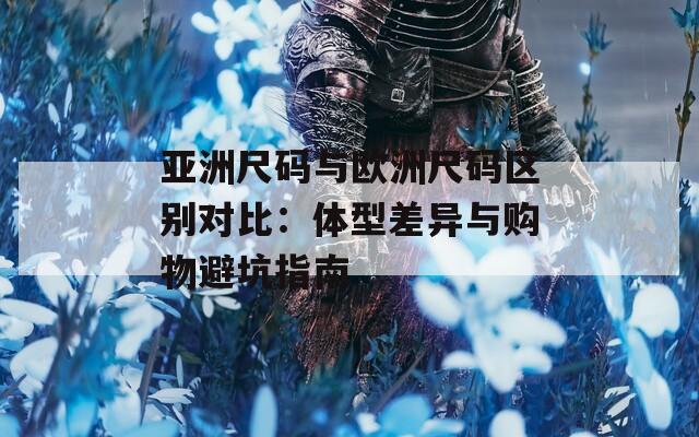 亚洲尺码与欧洲尺码区别对比：体型差异与购物避坑指南