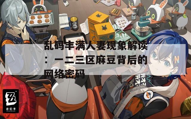 乱码丰满人妻现象解读：一二三区麻豆背后的网络密码