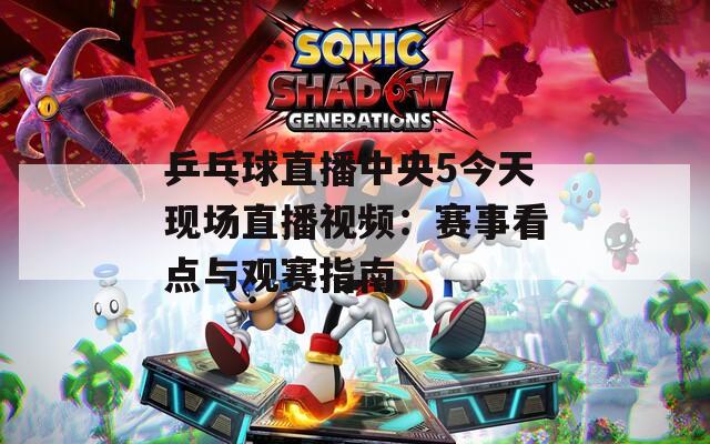 乒乓球直播中央5今天现场直播视频：赛事看点与观赛指南