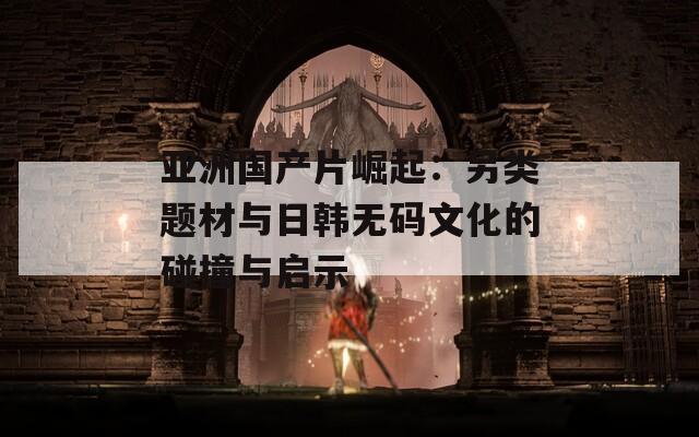 亚洲国产片崛起：另类题材与日韩无码文化的碰撞与启示