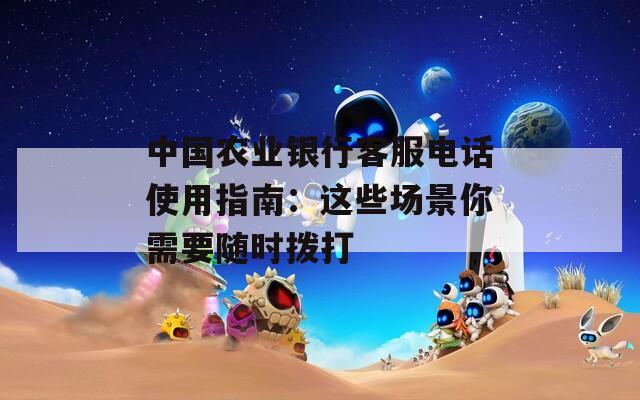 中国农业银行客服电话使用指南：这些场景你需要随时拨打