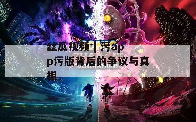 丝瓜视频 | 污app污版背后的争议与真相
