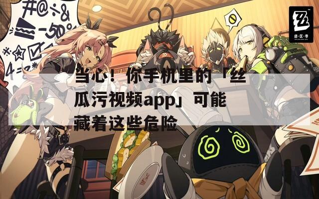 当心！你手机里的「丝瓜污视频app」可能藏着这些危险
