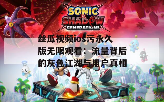 丝瓜视频ios污永久版无限观看：流量背后的灰色江湖与用户真相