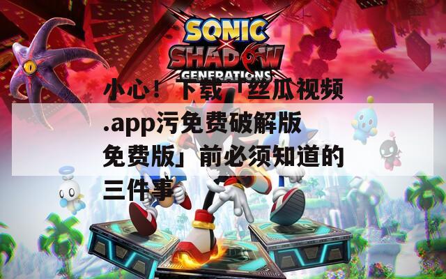 小心！下载「丝瓜视频.app污免费破解版免费版」前必须知道的三件事