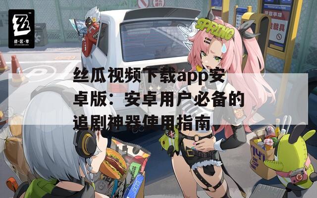 丝瓜视频下载app安卓版：安卓用户必备的追剧神器使用指南