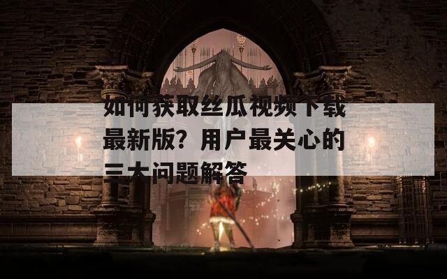 如何获取丝瓜视频下载最新版？用户最关心的三大问题解答