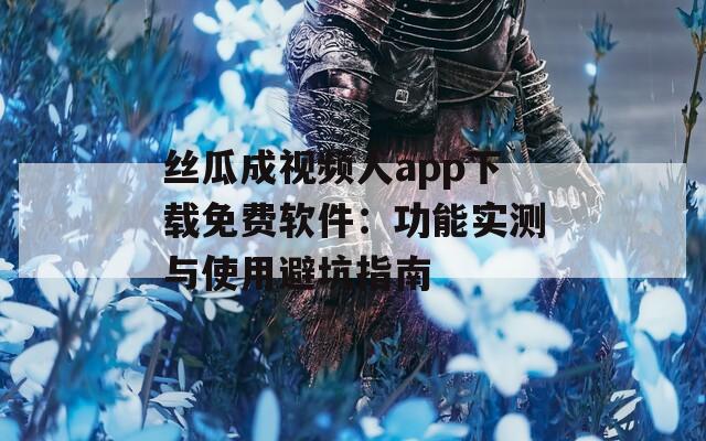 丝瓜成视频人app下载免费软件：功能实测与使用避坑指南