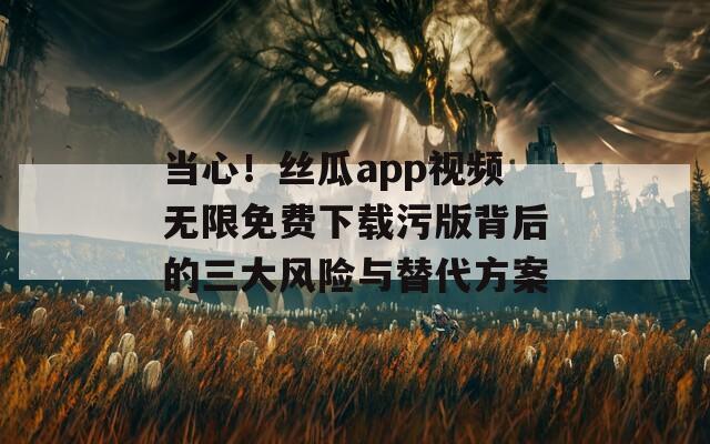 当心！丝瓜app视频无限免费下载污版背后的三大风险与替代方案