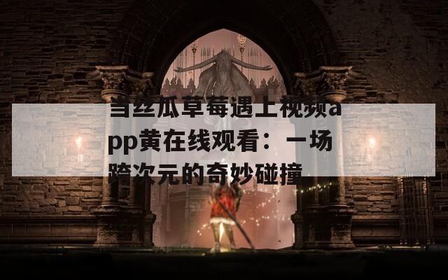 当丝瓜草莓遇上视频app黄在线观看：一场跨次元的奇妙碰撞