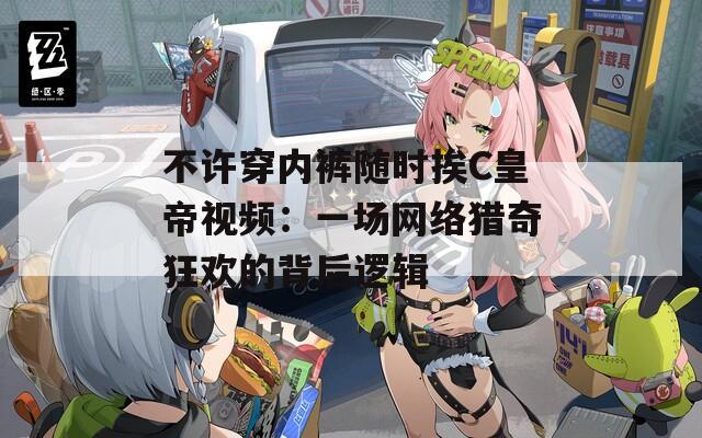 不许穿内裤随时挨C皇帝视频：一场网络猎奇狂欢的背后逻辑